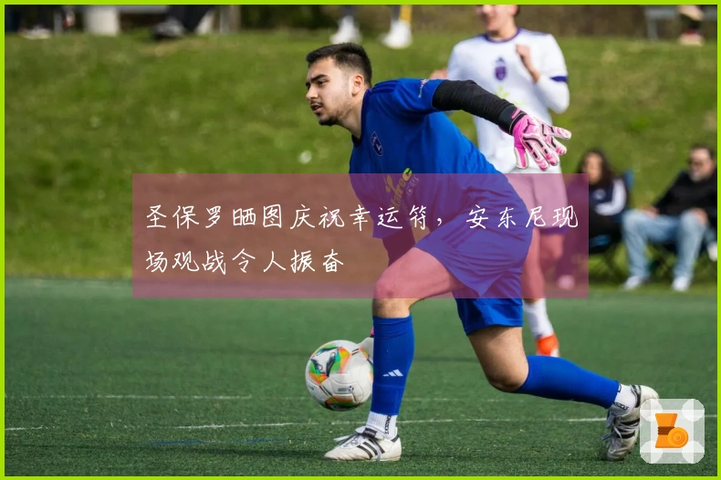 圣保罗晒图庆祝幸运符,安东尼现场观战令人振奋