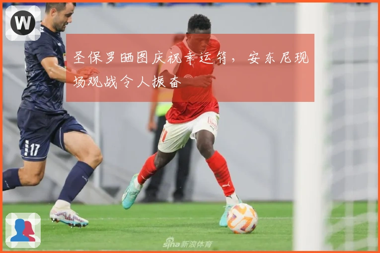 圣保罗晒图庆祝幸运符，安东尼现场观战令人振奋